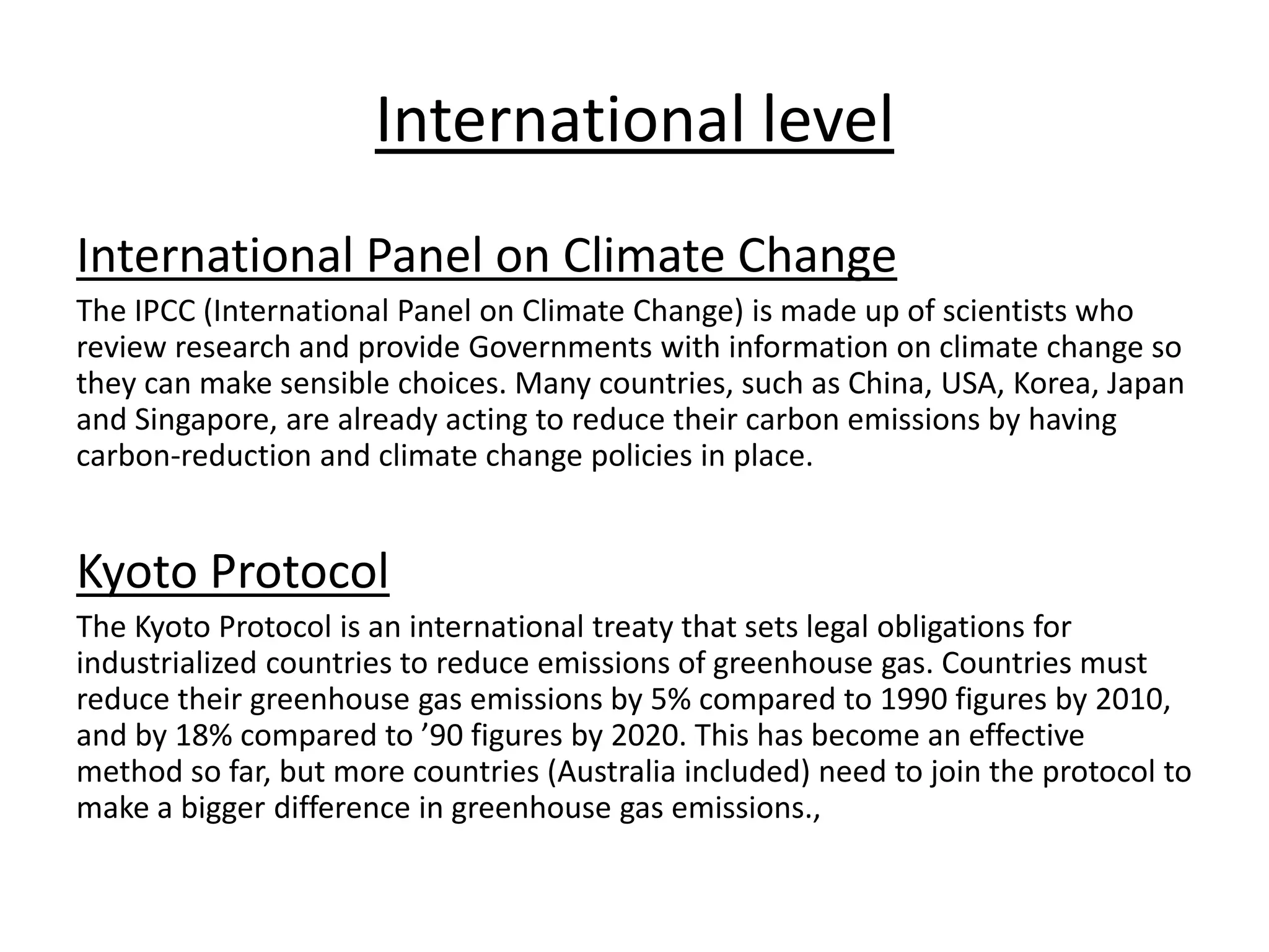 International level
International Panel on Climate Change
The IPCC (International Panel on Climate Change) is made up of scientists who
review research and provide Governments with information on climate change so
they can make sensible choices. Many countries, such as China, USA, Korea, Japan
and Singapore, are already acting to reduce their carbon emissions by having
carbon-reduction and climate change policies in place.
Kyoto Protocol
The Kyoto Protocol is an international treaty that sets legal obligations for
industrialized countries to reduce emissions of greenhouse gas. Countries must
reduce their greenhouse gas emissions by 5% compared to 1990 figures by 2010,
and by 18% compared to ’90 figures by 2020. This has become an effective
method so far, but more countries (Australia included) need to join the protocol to
make a bigger difference in greenhouse gas emissions.,
 