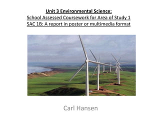Unit 3 Environmental Science:
School Assessed Coursework for Area of Study 1
SAC 1B: A report in poster or multimedia format
Carl Hansen
 