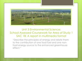 Unit 3 Environmental Science:
School Assessed Coursework for Area of Study 1
SAC 1B: A report in multimedia format
“Describe the principles of energy and relate them
to the contribution of one fossil fuel and one non-
fossil energy source to the enhanced greenhouse
effect.”
 