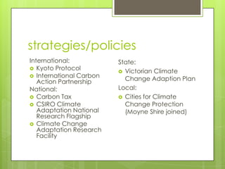 strategies/policies
International:
 Kyoto Protocol
 International Carbon
Action Partnership
National:
 Carbon Tax
 CSIRO Climate
Adaptation National
Research Flagship
 Climate Change
Adaptation Research
Facility
State:
 Victorian Climate
Change Adaption Plan
Local:
 Cities for Climate
Change Protection
(Moyne Shire joined)
 