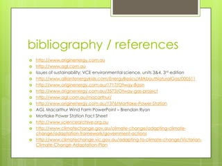 bibliography / references
 http://www.originenergy.com.au
 http://www.agl.com.au
 Issues of sustainability: VCE environmental science, units 3&4, 3rd edition
 http://www.alliantenergykids.com/EnergyBasics/AllAboutNaturalGas/000511
 http://www.originenergy.com.au/1717/Otway-Basin
 http://www.originenergy.com.au/3573/Otway-gas-project
 http://www.agl.com.au/macarthur/
 http://www.originenergy.com.au/1376/Mortlake-Power-Station
 AGL Macarthur Wind Farm PowerPoint – Brendan Ryan
 Mortlake Power Station Fact Sheet
 http://www.sciencearchive.org.au
 http://www.climatechange.gov.au/climate-change/adapting-climate-
change/adaptation-framework/government-actions
 http://www.climatechange.vic.gov.au/adapting-to-climate-change/Victorian-
Climate-Change-Adaptation-Plan
 