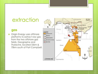 extraction
gas
 Origin Energy uses offshore
platforms to extract raw gas
from the two offshore gas
fields, Geographe and
Thylacine, located 55km &
70km south of Port Campbell.
 