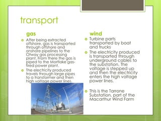 transport
gas
 After being extracted
offshore, gas is transported
through offshore and
onshore pipelines to the
Otway gas processing
plant. From there the gas is
piped to the Mortlake gas-
fired power plant.
 The electricity produced
travels through large pipes
to a transformer and then
high voltage power lines.
wind
 Turbine parts
transported by boat
and trucks
 The electricity produced
is transported through
underground cables to
the substation. The
voltage is stepped up
and then the electricity
enters the high voltage
power lines.
 This is the Tarrone
Substation, part of the
Macarthur Wind Farm
 
