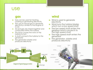 use
gas wind
 Wind is used to generate
electricity
 Wind turns the turbine blades
which turn a low speed shaft
 The low speed shaft enters the
gearbox which connects to
the high speed shaft
 The high speed shaft enters the
generator
 The generator rotates and
produces electricity
 Gas can be used for heating,
cooking or generating electricity.
 The use of natural gas to generate
electricity is similar to the engine of
a car.
 Air and gas are mixed together and
combusted within the turbine
 This force causes the rotor of the
turbine to turn
 A shaft connects the turbine to the
generator
 The generator rotates and
produces electricity
 