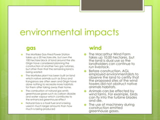 environmental impacts
gas
 The Mortlake Gas-Fired Power Station
takes up a 20 hectare site, but own the
100 hectare block of land around the site.
Origin have considered planning the
construction of another two gas turbines,
but other than that the remaining land is
being wasted
 The Mortlake plant has been built on land
which native animals such as Emus and
Kangaroos are often seen and Origin have
done nothing to recreate more habitats
for them after taking away their home.
 The combustion of natural gas emits
greenhouse gases such as carbon dioxide
and water vapour which contributes to
the enhanced greenhouse effect
 Natural Gas is a fossil fuel and is being
used in much larger amounts than how
much is being produced
wind
 The Macarthur Wind Farm
takes up 10,00 hectares, but
the land is dual use so the
landholders can continue to
run livestock.
 Before construction, AGL
employed environmentalists to
observe the land to certify that
the proposed sites of the wind
towers did not obstruct native
animals habitats.
 Animals can be effected by
wind farms. For example, birds
can fly into the turbine blades
and die.
 The use of machinery during
construction emitted
greenhouse gases.
 