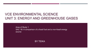 VCE ENVIRONMENTAL SCIENCE
UNIT 3: ENERGY AND GREENHOUSE GASES
BY TEIKA
Area of Study 1
SAC 1B: A comparison of a fossil fuel and a non-fossil energy
source
 