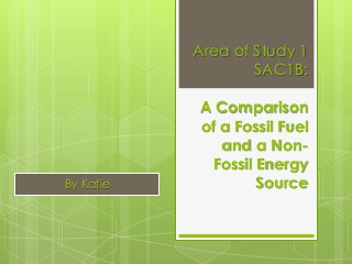 Area of Study 1
SAC1B:
A Comparison
of a Fossil Fuel
and a Non-
Fossil Energy
SourceBy Katie
 