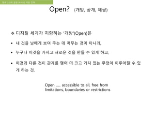 국립한글박물관 디지털 아카이브 구축 기본 구상정부 3.0과 공공 데이터 개방 전략
 디지털 세계가 지향하는 ‘개방’(Open)은
 내 것을 남에게 보여 주는 데 머무는 것이 아니라,
 누구나 이것을 가지고 새로운 것을 만들 수 있게 하고,
 이것과 다른 것이 관계를 맺어 더 크고 가치 있는 무엇이 이루어질 수 있
게 하는 것.
Open ….. accessible to all, free from
limitations, boundaries or restrictions
Open? (개방, 공개, 제공)
 