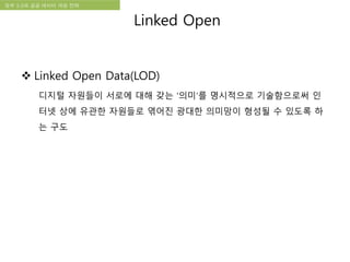국립한글박물관 디지털 아카이브 구축 기본 구상정부 3.0과 공공 데이터 개방 전략
 Linked Open Data(LOD)
디지털 자원들이 서로에 대해 갖는 ‘의미’를 명시적으로 기술함으로써 인
터넷 상에 유관한 자원들로 엮어진 광대한 의미망이 형성될 수 있도록 하
는 구도
Linked Open
 