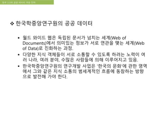 국립한글박물관 디지털 아카이브 구축 기본 구상정부 3.0과 공공 데이터 개방 전략
 한국학중앙연구원의 공공 데이터
 월드 와이드 웹은 독립된 문서가 넘치는 세계(Web of
Documents)에서 의미있는 정보가 서로 연관을 맺는 세계(Web
of Data)로 진화하는 과정.
 다양한 지식 객체들이 서로 소통할 수 있도록 하려는 노력이 여
러 나라, 여러 분야, 수많은 사람들에 의해 이루어지고 있음.
 한국학중앙연구원의 연구개발 사업은 ‘한국의 문화’에 관한 영역
에서 그와 같은 지식 소통의 범세계적인 흐름에 동참하는 방향
으로 발전해 가야 한다.
 