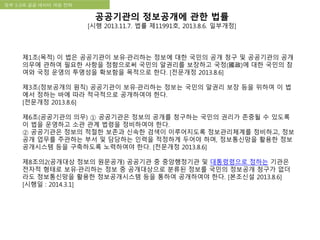 국립한글박물관 디지털 아카이브 구축 기본 구상정부 3.0과 공공 데이터 개방 전략
공공기관의 정보공개에 관한 법률
[시행 2013.11.7. 법률 제11991호, 2013.8.6. 일부개정]
제1조(목적) 이 법은 공공기관이 보유·관리하는 정보에 대한 국민의 공개 청구 및 공공기관의 공개
의무에 관하여 필요한 사항을 정함으로써 국민의 알권리를 보장하고 국정(國政)에 대한 국민의 참
여와 국정 운영의 투명성을 확보함을 목적으로 한다. [전문개정 2013.8.6]
제3조(정보공개의 원칙) 공공기관이 보유·관리하는 정보는 국민의 알권리 보장 등을 위하여 이 법
에서 정하는 바에 따라 적극적으로 공개하여야 한다.
[전문개정 2013.8.6]
제6조(공공기관의 의무) ① 공공기관은 정보의 공개를 청구하는 국민의 권리가 존중될 수 있도록
이 법을 운영하고 소관 관계 법령을 정비하여야 한다.
② 공공기관은 정보의 적절한 보존과 신속한 검색이 이루어지도록 정보관리체계를 정비하고, 정보
공개 업무를 주관하는 부서 및 담당하는 인력을 적정하게 두어야 하며, 정보통신망을 활용한 정보
공개시스템 등을 구축하도록 노력하여야 한다. [전문개정 2013.8.6]
제8조의2(공개대상 정보의 원문공개) 공공기관 중 중앙행정기관 및 대통령령으로 정하는 기관은
전자적 형태로 보유·관리하는 정보 중 공개대상으로 분류된 정보를 국민의 정보공개 청구가 없더
라도 정보통신망을 활용한 정보공개시스템 등을 통하여 공개하여야 한다. [본조신설 2013.8.6]
[시행일 : 2014.3.1]
 