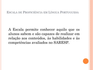 ESCALA DE PROFICIÊNCIA EM LÍNGUA PORTUGUESA
A Escala permite conhecer aquilo que os
alunos sabem e são capazes de realizar em
relação aos conteúdos, às habilidades e às
competências avaliados no SARESP.
 
