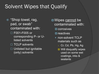 Solvent Wipes that Qualify
 “Shop towel, rag,
pad, or swab”
contaminated with:
 F001-F005 or
corresponding P- or U-
listed solvents
 TCLP solvents
 Unlisted but ignitable
(only) solvents
Wipes cannot be
contaminated with:
 corrosives
 reactives
 non-solvent TCLP
materials such as
○ Cr, Cd, Pb, Hg, Ag
 Will disqualify wipes
used on some wet
coatings, inks &
sealants
 