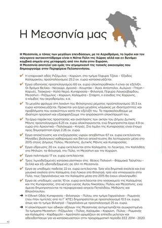 Η Μεσσηνία µας
Η Μεσσηνία, ο τόπος των µεγάλων επενδύσεων, µε το Αεροδρόµιο, το λιµάνι και τον
σύγχρονο αυτοκινητόδροµο είναι η Νότια Πύλη της Χώρας αλλά και εν δυνάµει
κοµβικό σηµείο στις µεταφορές από την Ασία στην Ευρώπη.
Η Μεσσηνία αποτελεί για εµάς την ατµοµηχανή της τοπικής οικονοµίας που
δηµιουργούµε στην Περιφέρεια Πελοποννήσου.
✔ Η επαρχιακή οδός Ριζόµυλος - Κορώνη, στο τµήµα Γέφυρα Τζάνε - Έξοδος
Καλαµακίου, προϋπολογισµού 25.2 εκ. ευρώ κατασκευάζεται.
✔ Έργα οδοποιίας προϋπολογισµού 60 εκ. ευρώ ολοκληρώθηκαν ή είναι σε εξέλιξη.
Οι δρόµοι Βελίκα - Νεοχώρι, ∆ροσιά - Κουρτάκι - Άγιοι Απόστολοι, Αυλώνα - Πτέρη -
Καρυές, Τσακώνα - Καλό Νερό, Κυπαρισσία - Φιλιατρά, Γέφυρα Λαγκούβαρδου,
Μεσσήνη - Ριζόµυλος - Κορώνη, Καλαµάτα - Σπάρτη, η είσοδος της Κορώνης,
ο κόµβος του αεροδροµίου, κ.α.
✔ Το µεγάλο φράγµα στη λεκάνη του Φιλιατρινού ρέµατος προϋπολογισµού 35.3 εκ.
ευρώ κατασκευάζεται. Πρόκειται για έργο µεγάλης κλίµακας µε ιδιαιτερότητες και
προβλήµατα που ανακύπτουν κατά την εξέλιξή του. Το παρακολουθούµε µε
ιδιαίτερη προσοχή και εξασφαλίζουµε την απρόσκοπτη ολοκλήρωσή του.
✔ Τα έργα παράκτιας προστασίας και ανάπλασης των ακτών του ∆ήµου ∆υτικής
Μάνης προϋπολογισµού 6.25 εκ. ευρώ ολοκληρώνονται, ενώ δηµοπρατείται έργο 4.9 εκ.
ευρώ στο Αρχοντικό - Παλιόχωρα - Κιτριές. Στο λιµάνι της Κυπαρισσίας είναι έτοιµο
προς δηµοπράτηση έργο 2.26 εκ. ευρώ.
✔ Έργα αποχέτευσης και επεξεργασίας υγρών αποβλήτων 67 εκ. ευρώ εκτελούνται.
Μονάδες βιολογικού καθαρισµού και δίκτυα αποχέτευσης θα λειτουργούν µέσα στο
2015 στούς ∆ήµους Πύλου, Μεσσήνης, ∆υτικής Μάνης και Κυπαρισσίας.
✔ Έργα ύδρευσης 20 εκ. ευρώ εκτελούνται στην Καλαµάτα, το Λεύκτρο, την Καλλιθέα,
στο Μηλιώτι, τα Φιλιατρά, την Πύλο, τη Μεσσήνη και την Κορώνη.
✔ Έργα πολιτισµού 17 εκ. ευρώ εκτελούνται.
✔ Τρεις λιµνοδεξαµενές κατασκευάστηκαν στις θέσεις Πολιανή - Φάρµακά Ταϋγέτου -
Σελλά και έξι υδατοδεξαµενές σε όλη τη Μεσσηνία.
✔ Έργα σε υποδοµές παιδείας 22 εκ. ευρώ εκτελούνται. Τρία νέα δηµοτικά σχολεία και ένα
µουσικό σχολείο στην Καλαµάτα, ένα Λύκειο στα Φιλιατρά, τρία νέα νηπιαγωγεία στην
Πύλο, τους Γαργαλιάνους και την Καλαµάτα µέσα στο 2015 θα έχουν ολοκληρωθεί.
✔ Έργα σε υποδοµές υγείας 10 εκ. ευρώ εκτελούνται στο νοσοκοµείο της Καλαµάτας
και της Κυπαρισσίας, στα κέντρα υγείας Αγίου Νικολάου, Πύλου και Μεσσήνης, ενώ
άµεσα δηµοπρατούνται τα περιφερειακά ιατρεία Πεταλιδίου, Μεθώνης και
Βλαχόπουλου.
➜ Η Εθνική Οδός Κυπαρισσία - Φιλιατρών - Πύλου, στο τµήµα Γαργαλιάνοι - Ρωµανός
(που ήταν ηµιτελές από το Γ΄ΚΠΣ) δηµοπρατείται µε προϋπολογισµό 10.5 εκ. ευρώ,
όπως και το τµήµα Φιλιατρά - Γαργαλιάνοι µε προϋπολογισµό 25 εκ. ευρώ.
➜ Η ολοκλήρωση των οδικών αξόνων της Μεσσηνίας αντιµετωπίζεται συγκροτηµένα.
Τα τµήµατα Μεσσήνη - Ριζόµυλος - Πύλος, Καλαµάκι - Κορώνη, Πύλος - Ρωµανός
και Καλαµάτα - Καρδαµύλη - Αρεόπολη ωριµάζουν σε επίπεδο µελετών και
αδειοδοτήσεων για να κατασκευαστούν στην προγραµµατική περίοδο ΣΕΣ 2014 - 2020.
42
 