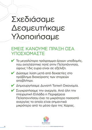 46
Σχεδιάσαµε
∆εσµευτήκαµε
Υλοποιήσαµε
ΕΜΕΙΣ ΚΑΝΟΥΜΕ ΠΡΑΞΗ ΟΣΑ
ΥΠΟΣΧΟΜΑΣΤΕ
✔ Το µεγαλύτερο πρόγραµµα έργων υποδοµής,
που εκτελέστηκε ποτέ στην Πελοπόννησο,
ύψους 1 δις ευρώ είναι σε εξέλιξη.
✔ ∆ώσαµε λύση µετά από δεκαετίες στο
πρόβληµα διαχείρισης των στερεών
αποβλήτων.
✔ ∆ηµιουργήσαµε ∆υνατή Τοπική Οικονοµία.
✔ Συγκρατήσαµε την ανεργία. Από όλη την
ηπειρωτική Ελλάδα η Περιφέρεια
Πελοποννήσου έχει το µικρότερο ποσοστό
ανεργίας το οποίο είναι σηµαντικά
µικρότερο από το µέσο όρο της Χώρας.
Περισσότερες πληροφορίες για το έργο µας στο www.neapeloponnisos.gr
 