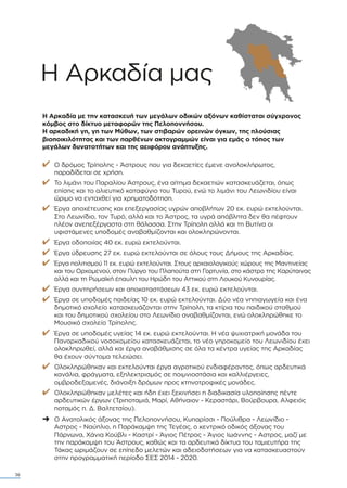 Η Αρκαδία µας
Η Αρκαδία µε την κατασκευή των µεγάλων οδικών αξόνων καθίσταται σύγχρονος
κόµβος στο δίκτυο µεταφορών της Πελοποννήσου.
Η αρκαδική γη, γη των Μύθων, των στιβαρών ορεινών όγκων, της πλούσιας
βιοποικιλότητας και των παρθένων ακτογραµµών είναι για εµάς ο τόπος των
µεγάλων δυνατοτήτων και της αειφόρου ανάπτυξης.
✔ Ο δρόµος Τρίπολης - Άστρους που για δεκαετίες έµενε ανολοκλήρωτος,
παραδίδεται σε χρήση.
✔ Το λιµάνι του Παραλίου Άστρους, ένα αίτηµα δεκαετιών κατασκευάζεται, όπως
επίσης και το αλιευτικό καταφύγιο του Τυρού, ενώ το λιµάνι του Λεωνιδίου είναι
ώριµο να ενταχθεί για χρηµατοδότηση.
✔ Έργα αποχέτευσης και επεξεργασίας υγρών αποβλήτων 20 εκ. ευρώ εκτελούνται.
Στο Λεωνίδιο, τον Τυρό, αλλά και το Άστρος, τα υγρά απόβλητα δεν θα πέφτουν
πλέον ανεπεξέργαστα στη θάλασσα. Στην Τρίπολη αλλά και τη Βυτίνα οι
υφιστάµενες υποδοµές αναβαθµίζονται και ολοκληρώνονται.
✔ Έργα οδοποιίας 40 εκ. ευρώ εκτελούνται.
✔ Έργα ύδρευσης 27 εκ. ευρώ εκτελούνται σε όλους τους ∆ήµους της Αρκαδίας.
✔ Έργα πολιτισµού 11 εκ. ευρώ εκτελούνται. Στους αρχαιολογικούς χώρους της Μαντινείας
και του Ορχοµενού, στον Πύργο του Πλαπούτα στη Γορτυνία, στο κάστρο της Καρύταινας
αλλά και τη Ρωµαϊκή έπαυλη του Ηρώδη του Αττικού στη Λουκού Κυνουρίας.
✔ Έργα συντηρήσεων και αποκαταστάσεων 43 εκ. ευρώ εκτελούνται.
✔ Έργα σε υποδοµές παιδείας 10 εκ. ευρώ εκτελούνται. ∆ύο νέα νηπιαγωγεία και ένα
δηµοτικό σχολείο κατασκευάζονται στην Τρίπολη, τα κτίρια του παιδικού σταθµού
και του δηµοτικού σχολείου στο Λεωνίδιο αναβαθµίζονται, ενώ ολοκληρώθηκε το
Μουσικό σχολείο Τρίπολης.
✔ Έργα σε υποδοµές υγείας 14 εκ. ευρώ εκτελούνται. Η νέα ψυχιατρική µονάδα του
Παναρκαδικού νοσοκοµείου κατασκευάζεται, το νέο γηροκοµείο του Λεωνιδίου έχει
ολοκληρωθεί, αλλά και έργα αναβάθµισης σε όλα τα κέντρα υγείας της Αρκαδίας
θα έχουν σύντοµα τελειώσει.
✔ Ολοκληρώθηκαν και εκτελούνται έργα αγροτικού ενδιαφέροντος, όπως αρδευτικά
κανάλια, φράγµατα, εξηλεκτρισµός σε ποιµνιοστάσια και καλλιέργειες,
οµβροδεξαµενές, διάνοιξη δρόµων προς κτηνοτροφικές µονάδες.
✔ Ολοκληρώθηκαν µελέτες και ήδη έχει ξεκινήσει η διαδικασία υλοποίησης πέντε
αρδευτικών έργων (Τριποταµιά, Μαρί, Αθήναιον - Κεραστάρι, Βούρβουρα, Αλφειός
ποταµός π. ∆. Βαλτετσίου).
➜ Ο Ανατολικός άξονας της Πελοποννήσου, Κυπαρίσσι - Πούλιθρα - Λεωνίδιο -
Αστρος - Ναύπλιο, η Παράκαµψη της Τεγέας, ο κεντρικό οδικός άξονας του
Πάρνωνα, Χάνια Κούβλι - Καστρί - Άγιος Πέτρος - Άγιος Ιωάννης - Αστρος, µαζί µε
την παράκαµψη του Άστρους, καθώς και τα αρδευτικά δίκτυα του ταµιευτήρα της
Τάκας ωριµάζουν σε επίπεδο µελετών και αδειοδοτήσεων για να κατασκευαστούν
στην προγραµµατική περίοδο ΣΕΣ 2014 - 2020.
36
 