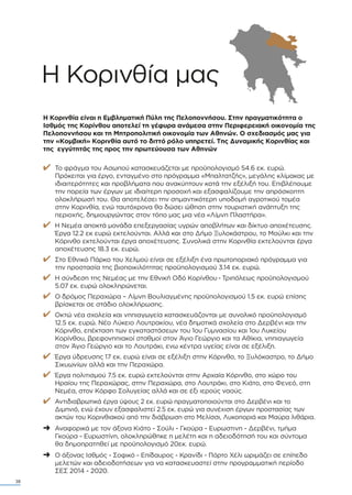 Η Koρινθία µας
Η Κορινθία είναι η Εµβληµατική Πύλη της Πελοποννήσου. Στην πραγµατικότητα ο
Ισθµός της Κορίνθου αποτελεί τη γέφυρα ανάµεσα στην Περιφερειακή οικονοµία της
Πελοποννήσου και τη Μητροπολιτική οικονοµία των Αθηνών. Ο σχεδιασµός µας για
την «Κοµβική» Κορινθία αυτό το διττό ρόλο υπηρετεί. Της ∆υναµικής Κορινθίας και
της εγγύτητάς της προς την πρωτεύουσα των Αθηνών
✔ Το φράγµα του Ασωπού κατασκευάζεται µε προϋπολογισµό 54.6 εκ. ευρώ.
Πρόκειται για έργο, ενταγµένο στο πρόγραµµα «Μπαλτατζής», µεγάλης κλίµακας µε
ιδιαιτερότητες και προβλήµατα που ανακύπτουν κατά την εξέλιξή του. Επιβλέπουµε
την πορεία των έργων µε ιδιαίτερη προσοχή και εξασφαλίζουµε την απρόσκοπτη
ολοκλήρωσή του. Θα αποτελέσει την σηµαντικότερη υποδοµή αγροτικού τοµέα
στην Κορινθία, ενώ ταυτόχρονα θα δώσει ώθηση στην τουριστική ανάπτυξη της
περιοχής, δηµιουργώντας στον τόπο µας µια νέα «Λίµνη Πλαστήρα».
✔ Η Νεµέα αποκτά µονάδα επεξεργασίας υγρών αποβλήτων και δίκτυο αποχέτευσης.
Έργα 12.2 εκ ευρώ εκτελούνται. Αλλά και στο ∆ήµο Ξυλοκάστρου, το Μούλκι και την
Κόρινθο εκτελούνται έργα αποχέτευσης. Συνολικά στην Κορινθία εκτελούνται έργα
αποχέτευσης 18.3 εκ. ευρώ.
✔ Στο Εθνικό Πάρκο του Χελµού είναι σε εξέλιξη ένα πρωτοποριακό πρόγραµµα για
την προστασία της βιοποικιλότητας προϋπολογισµού 3.14 εκ. ευρώ.
✔ Η σύνδεση της Νεµέας µε την Εθνική Οδό Κορίνθου - Τριπόλεως προϋπολογισµού
5.07 εκ. ευρώ ολοκληρώνεται.
✔ Ο δρόµος Περαχώρα – Λίµνη Βουλιαγµένης προϋπολογισµού 1.5 εκ. ευρώ επίσης
βρίσκεται σε στάδιο ολοκλήρωσης.
✔ Οκτώ νέα σχολεία και νηπιαγωγεία κατασκευάζονται µε συνολικό προϋπολογισµό
12.5 εκ. ευρώ. Νέο Λύκειο Λουτρακίου, νέα δηµοτικά σχολεία στο ∆ερβένι και την
Κόρινθο, επέκταση των εγκαταστάσεων του 1ου Γυµνασίου και 1ου Λυκείου
Κορίνθου, βρεφονηπιακοί σταθµοί στον Άγιο Γεώργιο και τα Αθίκια, νηπιαγωγεία
στον Άγιο Γεώργιο και το Λουτράκι, ενω κέντρα υγείας είναι σε εξέλιξη.
✔ Έργα ύδρευσης 17 εκ. ευρώ είναι σε εξέλιξη στην Κόρινθο, το Ξυλόκαστρο, το ∆ήµο
Σικυωνίων αλλά και την Περαχώρα.
✔ Έργα πολιτισµού 7.5 εκ. ευρώ εκτελούνται στην Αρχαία Κόρινθο, στο χώρο του
Ηραίου της Περαχώρας, στην Περαχώρα, στο Λουτράκι, στο Κιάτο, στο Φενεό, στη
Νεµέα, στον Κόρφο Σολυγείας αλλά και σε έξι ιερούς ναούς.
✔ Αντιδιαβρωτικά έργα ύψους 2 εκ. ευρώ πραγµατοποιούνται στο ∆ερβένι και το
∆ιµηνιό, ενώ έχουν εξασφαλιστεί 2.5 εκ. ευρώ για συνέχιση έργων προστασίας των
ακτών του Κορινθιακού από την διάβρωση στο Μελίσσι, Λυκοποριά και Μαύρα λιθάρια.
➜ Αναφορικά µε τον άξονα Κιάτο - Σούλι - Γκούρα - Ευρωστινη - ∆ερβένι, τµήµα
Γκούρα - Ευρωστίνη, ολοκληρώθηκε η µελέτη και η αδειοδότησή του και σύντοµα
θα δηµοπρατηθεί µε προϋπολογισµό 20εκ. ευρώ.
➜ Ο άξονας Ισθµός - Σοφικό - Επίδαυρος - Κρανίδι - Πόρτο Χέλι ωριµάζει σε επίπεδο
µελετών και αδειοδοτήσεων για να κατασκευαστεί στην προγραµµατική περίοδο
ΣΕΣ 2014 - 2020.
38
 