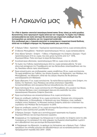 40
Η Λακωνία µας
Το «This is Sparta» αποτελεί παγκόσµιο brand name. Ένας τόπος µε πολύ µεγάλες
δυνατότητες στον πρωτογενή τοµέα αλλά και τον τουρισµό. Το λιµάνι του Γυθείου
κατασκευάζεται και πολύ σύντοµα θα αποτελεί µια σηµαντική υποδοµή που θα
λειτουργήσει ως καταλύτης για την τουριστική ανάπτυξη.
Στο σχεδιασµό µας η Λακωνία αποτελεί το ανερχόµενο τουριστικό brand διεθνώς
αλλά και το στιβαρό στήριγµα της Περιφερειακής µας οικονοµίας.
✔ Ο δρόµος Γύθειο - Αρεόπολη - Γερολιµένας προϋπολογισµού 12.4 εκ. ευρώ κατασκευάζεται.
✔ Ο άξονας Μονεµβάσια - Νεάπολη προϋπολογισµού 14.6 εκ. ευρώ κατασκευάζεται.
✔ Στον άξονα Τρίπολη - Σπάρτη - Γύθειο, η Παράκαµψη της Σπάρτης (Σκούρα - Πυρί)
προϋπολογισµού 21.4 εκ. ευρώ, που είχε µείνει ηµιτελής από το Γ΄ΚΠΣ,
δηµοπρατήθηκε. Πολύ σύντοµα τα έργα θα ξεκινήσουν.
✔ Συνολικά έργα οδοποιίας, προϋπολογισµού 100 εκ. ευρώ είναι σε εξελιξη.
✔ Το λιµάνι του Γυθείου προϋπολογισµού 22.2 εκ. ευρώ κατασκευάζεται. Τα τρία
αλιευτικά καταφύγια της Γλυκόβρυσης και των Βελανιδιών ολοκληρώθηκαν και του
Αγ. Νικολάου οδεύει προς ολοκλήρωση.
✔ Έργα αποχέτευσης και επεξεργασίας υγρών αποβλήτων 55 εκ. ευρώ εκτελούνται.
Τα υγρά απόβλητα του Γυθείου, του ∆ήµου Ευρώτα, της Νεάπολης, των Μολάων, της
Μονεµβάσιας, του Βλαχιώτη, αλλά και του ∆ήµου Ασωπού δε θα φτάνουν
ανεπεξέργαστα στη θάλασσα.
✔ Έργα ύδρευσης 17 εκ. ευρώ εκτελούνται. Τα παλιά δίκτυα αµιάντου στην Σπάρτη, την
Σκάλα, την Νεάπολη, τους Μολάους και αλλού αποτελούν παρελθόν.
Αντικαταστάθηκαν από σύγχρονα δίκτυα πολυαιθυλενίου 4ης γενιάς.
✔ Έργα πολιτισµού 10 εκ. ευρώ εκτελούνται στη Μονεµβάσια, στο µουσείο των Βοιών,
στο Κάστρο Βατίκων, ενώ η ανασκαφική έρευνα στο οικόπεδο του νέου
Αρχαιολογικού Μουσείου Σπάρτης ξεκίνησε.
✔ Έργα συντηρήσεων και αποκαταστάσεων 8 εκ. ευρώ εκτελούνται.
✔ Έργα σε υποδοµές παιδείας 14 εκ. ευρώ εκτελούνται. Τέσσερα νέα νηπιαγωγεία,
στη Ριβιώτισσα, τη Μονεµβασία, τη Νεάπολη και τους Μολάους, ένας παιδικός
σταθµός στους Μολάους, το Μουσικό σχολείο Σπάρτης αλλά και η επέκταση του
γυµνάσιου των Μολάων θα λειτουργούν το 2015.
✔ Έργα σε υποδοµές υγείας 2.7 εκ. ευρώ σύντοµα θα ξεκινήσουν στο νοσοκοµείο της
Σπάρτης (νέα νοσηλευτική µονάδα 19 κλινών).
✔ Ο δρόµος Σκούρα - Γεράκι και η αντιπληµµυρική προστασία του Ευρώτα
δηµοπρατήθηκαν και σύντοµα ξεκινούν εργασίες.
➜ Αναφορικά µε την παράκαµψη του Κότρωνα και τη νέα είσοδο της Σπάρτης (από την οδό
Λυκούργου µε την κατασκευή της νέας γέφυρας του Ευρώτα) ολοκληρώθηκε η µελέτη
και η αδειοδότησή τους και σύντοµα θα δηµοπρατηθούν.
➜ Η Παράκαµψη του Βλαχιώτη, το φράγµα της Κελεφίνας και ο δρόµος Πυρί - Γύθειο
ωριµάζουν σε επίπεδο µελετών και αδειοδοτήσεων για να κατασκευαστούν στην
προγραµµατική περίοδο ΣΕΣ 2014 - 2020.
 