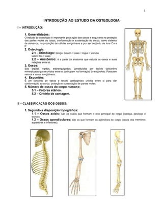 INTRODUÇÃO AO ESTUDO DA OSTEOLOGIA
I – INTRODUÇÃO:
1. Generalidades:
O estudo da osteologia é importante pela ação dos ossos e esqueleto na proteção
das partes moles do corpo, conformação e sustentação do corpo, como sistema
de alavanca, na produção de células sangüíneas e por ser depósito de íons Ca e
P.
2. Osteologia:
2.1 – Etimólogo: Grego: osteon = osso + logus = estudo
Latim: Os = osso
2.2 – Anatômico: é a parte da anatomia que estuda os ossos e suas
relações entre si.
3. Ossos:
São órgãos rígidos, esbranquiçados, constituídos por tecido conjuntivo
mineralizado que reunidos entre si participam na formação do esqueleto. Possuem
nervos e vasos sangüíneos.
4. Esqueleto:
É um conjunto de ossos e tecido cartilaginoso unidos entre si para dar
conformação ao corpo, proteção e sustentação de partes moles.
5. Número de ossos do corpo humano:
5.1 – Fatores etários.
5.2 – Critério de contagem.
II – CLASSIFICAÇÃO DOS OSSOS:
1. Segundo a disposição topográfica:
1.1 – Ossos axiais: são os ossos que formam o eixo principal do corpo (cabeça, pescoço e
tronco).
1.2 – Ossos apendiculares: são os que formam os apêndices do corpo (ossos dos membros
superiores e inferiores).
 
