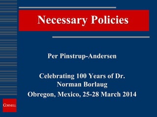 Necessary Policies
Per Pinstrup-Andersen
Celebrating 100 Years of Dr.
Norman Borlaug
Obregon, Mexico, 25-28 March 2014
 