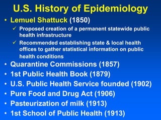 U.S. History of Epidemiology
• Lemuel Shattuck (1850)
 Proposed creation of a permanent statewide public
health infrastructure
 Recommended establishing state & local health
offices to gather statistical information on public
health conditions
• Quarantine Commissions (1857)
• 1st Public Health Book (1879)
• U.S. Public Health Service founded (1902)
• Pure Food and Drug Act (1906)
• Pasteurization of milk (1913)
• 1st School of Public Health (1913)
 