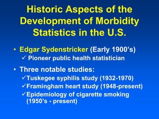 Historic Aspects of the
Development of Morbidity
Statistics in the U.S.
• Edgar Sydenstricker (Early 1900’s)
 Pioneer public health statistician
• Three notable studies:
Tuskegee syphilis study (1932-1970)
Framingham heart study (1948-present)
Epidemiology of cigarette smoking
(1950’s - present)
 