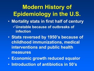 Modern History of
Epidemiology in the U.S.
• Mortality stats in first half of century
Unstable because of outbreaks of
infection
• Stats reversed by 1950’s because of
childhood immunizations, medical
interventions and public health
measures
• Economic growth reduced squalor
• Introduction of antibiotics in 50’s
 