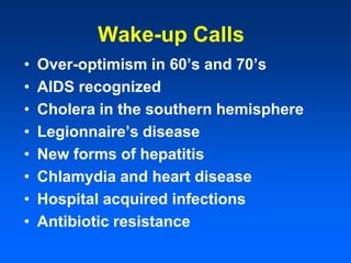 Wake-up Calls
• Over-optimism in 60’s and 70’s
• AIDS recognized
• Cholera in the southern hemisphere
• Legionnaire’s disease
• New forms of hepatitis
• Chlamydia and heart disease
• Hospital acquired infections
• Antibiotic resistance
 