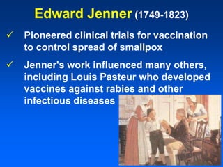 Edward Jenner (1749-1823)
 Pioneered clinical trials for vaccination
to control spread of smallpox
 Jenner's work influenced many others,
including Louis Pasteur who developed
vaccines against rabies and other
infectious diseases
 