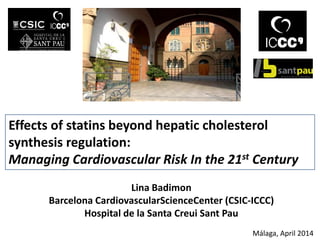 Effects of statins beyond hepatic cholesterol
synthesis regulation:
Managing Cardiovascular Risk In the 21st Century
Lina Badimon
Barcelona CardiovascularScienceCenter (CSIC-ICCC)
Hospital de la Santa Creui Sant Pau
Málaga, April 2014
 