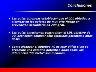 Conclusiones
 Las guías europeas establecen que el LDL objetivo a
alcanzar en los sujetos de muy alto riesgo en
prevención secundaria es 70mg/dl.
 Las guías americanas contradicen el LDL objetivo de
70, aconsejan emplear sólo estatinas potentes a altas
dosis.
 Como alcanzar el objetivo 70 es muy difícil si no se
prescribe una estatina potente a altas dosis, las
diferencias “de facto” son menores.
 