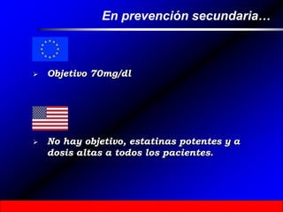 En prevención secundaria…
 Objetivo 70mg/dl
 No hay objetivo, estatinas potentes y a
dosis altas a todos los pacientes.
 
