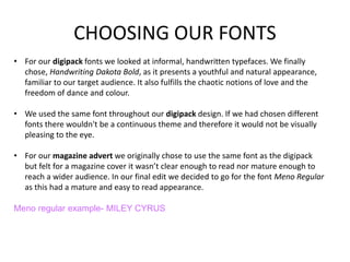 CHOOSING OUR FONTS
• For our digipack fonts we looked at informal, handwritten typefaces. We finally
chose, Handwriting Dakota Bold, as it presents a youthful and natural appearance,
familiar to our target audience. It also fulfills the chaotic notions of love and the
freedom of dance and colour.
• We used the same font throughout our digipack design. If we had chosen different
fonts there wouldn't be a continuous theme and therefore it would not be visually
pleasing to the eye.
• For our magazine advert we originally chose to use the same font as the digipack
but felt for a magazine cover it wasn’t clear enough to read nor mature enough to
reach a wider audience. In our final edit we decided to go for the font Meno Regular
as this had a mature and easy to read appearance.
Meno regular example- MILEY CYRUS
 