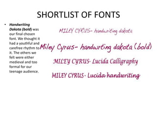 SHORTLIST OF FONTS
• Handwriting
Dakota (bold) was
our final chosen
font. We thought it
had a youthful and
carefree rhythm to
it. The others we
felt were either
medieval and too
formal for our
teenage audience.
 