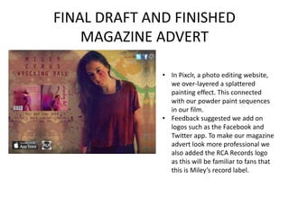FINAL DRAFT AND FINISHED
MAGAZINE ADVERT
• In Pixclr, a photo editing website,
we over-layered a splattered
painting effect. This connected
with our powder paint sequences
in our film.
• Feedback suggested we add on
logos such as the Facebook and
Twitter app. To make our magazine
advert look more professional we
also added the RCA Records logo
as this will be familiar to fans that
this is Miley’s record label.
 