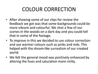 COLOUR CORRECTION
• After showing some of our clips for review the
feedback we got was that some backgrounds could be
more vibrant and colourful. We shot a few of our
scenes in the woods on a dark day and you could tell
that in some of the footage.
• To improve in this we decided to use colour correction
and use warmer colours such as pinks and reds. This
helped with the dream-like surrealism of our created
world.
• We felt the general mood was positively enhanced by
altering the hues and saturation more richly.
 