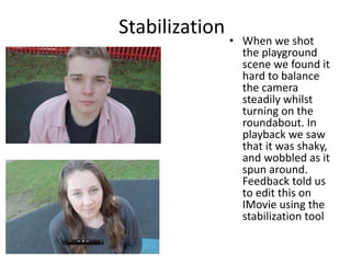 Stabilization
• When we shot
the playground
scene we found it
hard to balance
the camera
steadily whilst
turning on the
roundabout. In
playback we saw
that it was shaky,
and wobbled as it
spun around.
Feedback told us
to edit this on
IMovie using the
stabilization tool
 