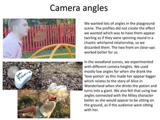 Camera angles
We wanted lots of angles in the playground
scene. The profiles did not create the effect
we wanted which was to have them appear
twirling as if they were spinning round in a
chaotic whirlwind relationship, so we
discarded them. The two front on close-ups
worked better for us.
In the woodland scenes, we experimented
with different camera heights. We used
mostly low angles for when she drank the
‘love potion’ as this made her appear bigger
which relates to the story of Alice in
Wonderland when she drinks the potion and
turns into a giant. We also felt that using low
angles connected with the Miley character
better as she would appear to be sitting on
the ground, as if the audience were sitting
with her.
 