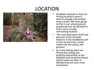 LOCATION
• Feedback showed us that our
filming locations weren’t
diverse enough and needed
more variety. We were going
to film in our school ground
woodlands but we decided to
find a more visually
stimulating location.
• We used Silvermere Golf Club
because of the fairytale
features in the woodland such
as the carved trees, clocks
nailed into the wood, and
gnomes.
• As it was Spring when we
filmed the setting was
perfectly beautifully as the
daffodils had started to bloom
which made our Alice in
Wonderland set even more
enchanted.
 