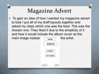 Magazine Advert
O To gain an idea of how I wanted my magazine advert
to look I put all of my draft layouts together and
asked my class which one was the best. This was the
chosen one. They liked it due to the simplicity of it
and how it would include the album cover as the
main image instead of a photo of the artist.
 