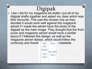 Digipak
O Like I did for my magazine ad drafts I put all of my
digipak drafts together and asked my class which was
their favourite. This was the chosen one as they
decided it would work well against the magazine
advert if I made the advert have the photo of the
digipak as the main image. They thought that the front
cover and magazine advert would have a similar
layout if I followed this design, as well as the
magazine advert design, which would follow the
continuity and therefore make them relatable.
 