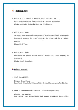 References:
 Barkat. A., S.U. Zaman, A. Rahman, and A. Poddar, 1997.
Political Economy of the Vested Property Act in Rural Bangladesh.
Dhaka: Association for Land Reform and Development.
 Barkat, Abul. 2000.
An inquiry into causes and consequences of deprivation of Hindu minorities in
Bangladesh through the Vested Property Act: framework for a realistic
solution.
Dhaka: PRIP Trust.
 Barkat, Abul. 2000
Deprivation of affected million families: Living with Vested Property in
Bangladesh
Dhaka: Pathak Shamabesh
Related Movies:
 1947 Earth (1998).
Director: Deepa Mehta
Cast: Aamir Khan, Rahul Khanna, Maiya Sethna, Shabana Azmi, Nandita Das
 Train to Pakistan (1998). [Based on Khushwant Singh’s Novel]
Director: Pamela Rooks
Cast: Nirmal Pande, Mohan Agashe, Rajit Kapoor, Divya Dutta, Smriti Mishra
 
