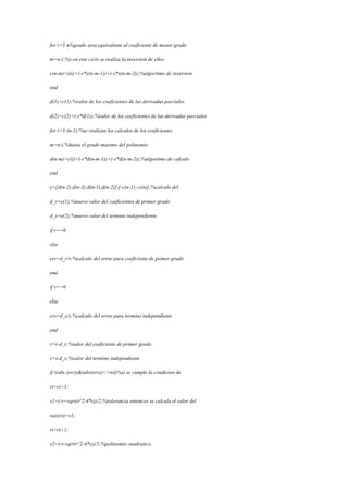 for i=3:n%grado sera equivalente al coeficiente de menor grado
m=n-i;%y en este ciclo se realiza la inversion de ellos
c(n-m)=z(i)+(-r*x(n-m-1))+(-s*x(n-m-2));%algoritmo de inversion
end
d(1)=c(1);%valor de los coeficientes de las derivadas parciales
d(2)=c(2)+(-r*d(1));%valor de los coeficientes de las derivadas parciales
for i=3:(n-1);%se realizan los calculos de los coeficientes
m=n-i;%hasta el grado maximo del polinomio
d(n-m)=c(i)+(-r*d(n-m-1))+(-s*d(n-m-2));%algoritmo de calculo
end
e=[d(n-2),d(n-3);d(n-1),d(n-2)][-c(n-1);-c(n)];%calculo del
d_r=e(1);%nuevo valor del coeficientes de primer grado
d_s=e(2);%nuevo valor del termino independiente
if r==0
else
err=d_r/r;%calculo del error para coeficiente de primer grado
end
if s==0
else
ers=d_s/s;%calculo del error para termino independiente
end
r=r-d_r;%valor del coeficiente de primer grado
s=s-d_s;%valor del termino independiente
if ((abs (err))&(abs(ers))<=tol)%si se cumple la condicion de
ri=ri+1;
x1=(-r+sqrt(r^2-4*s))/2;%tolerancia entonces se calcula el valor del
raiz(ri)=x1;
ri=ri+1;
x2=(-r-sqrt(r^2-4*s))/2;%polinomio cuadratico.
 