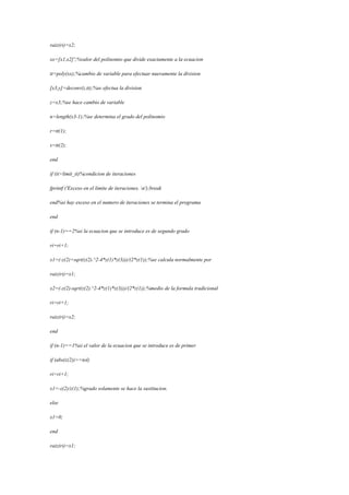 raiz(ri)=x2;
xx=[x1,x2]';%valor del polinomio que divide exactamente a la ecuacion
tt=poly(xx);%cambio de variable para efectuar nuevamente la division
[x3,y]=deconv(z,tt);%se efectua la division
z=x3;%se hace cambio de variable
n=length(x3-1);%se determina el grado del polinomio
r=tt(1);
s=tt(2);
end
if (it>limit_it)%condicion de iteraciones
fprintf ('Exceso en el limite de iteraciones. n');break
end%si hay exceso en el numero de iteraciones se termina el programa
end
if (n-1)==2%si la ecuacion que se introduce es de segundo grado
ri=ri+1;
x1=(-z(2)+sqrt(z(2).^2-4*z(1)*z(3)))/(2*z(1));%se calcula normalmente por
raiz(ri)=x1;
x2=(-z(2)-sqrt(z(2).^2-4*z(1)*z(3)))/(2*z(1));%medio de la formula tradicional
ri=ri+1;
raiz(ri)=x2;
end
if (n-1)==1%si el valor de la ecuacion que se introduce es de primer
if (abs(z(2))>=tol)
ri=ri+1;
x1=-z(2)/z(1);%grado solamente se hace la sustitucion.
else
x1=0;
end
raiz(ri)=x1;
 
