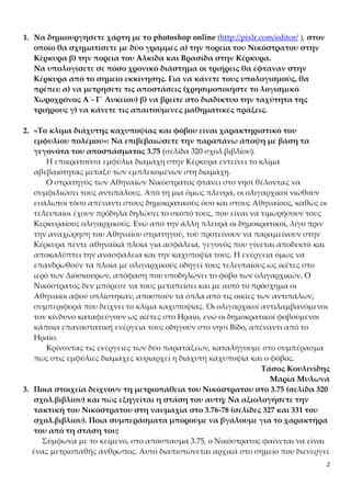 2
1. Να δημιουργήσετε χάρτη με το photoshop online (http://pixlr.com/editor/ ), στον
οποίο θα σχηματίσετε με δύο γραμμές α) την πορεία του Νικόστρατου στην
Κέρκυρα β) την πορεία του Αλκίδα και Βρασίδα στην Κέρκυρα.
Να υπολογίσετε σε πόσο χρονικό διάστημα οι τριήρεις θα έφταναν στην
Κέρκυρα από το σημείο εκκίνησης. Για να κάνετε τους υπολογισμούς, θα
πρέπει: α) να μετρήσετε τις αποστάσεις (χρησιμοποιήστε το λογισμικό
Χωροχρόνος Α΄- Γ΄ Λυκείου) β) να βρείτε στο διαδίκτυο την ταχύτητα της
τριήρους γ) να κάνετε τις απαιτούμενες μαθηματικές πράξεις.
2. «Το κλίμα διάχυτης καχυποψίας και φόβου είναι χαρακτηριστικό του
εμφυλίου πολέμου»: Να επιβεβαιώσετε την παραπάνω άποψη με βάση τα
γεγονότα του αποσπάσματος 3.75 (σελίδα 320 σχολ.βιβλίου).
Η επικρατούσα εμφύλια διαμάχη στην Κέρκυρα εντείνει το κλίμα
αβεβαιότητας μεταξύ των εμπλεκομένων στη διαμάχη.
Ο στρατηγός των Αθηναίων Νικόστρατος φτάνει στο νησί θέλοντας να
συμφιλιώσει τους αντιπάλους. Από τη μια όμως πλευρά, οι ολιγαρχικοί νιώθουν
ευάλωτοι τόσο απέναντι στους δημοκρατικούς όσο και στους Αθηναίους, καθώς οι
τελευταίοι έχουν πρόδηλα δηλώσει το σκοπό τους, που είναι να τιμωρήσουν τους
Κερκυραίους ολιγαρχικούς. Ενώ από την άλλη πλευρά οι δημοκρατικοί, λίγο πριν
την αναχώρηση του Αθηναίου στρατηγού, τού προτείνουν να παραμείνουν στην
Κέρκυρα πέντε αθηναϊκά πλοία για ασφάλεια, γεγονός που γίνεται αποδεκτό και
αποκαλύπτει την ανασφάλεια και την καχυποψία τους. Η ενέργεια όμως να
επανδρωθούν τα πλοία με ολιγαρχικούς οδηγεί τους τελευταίους ως ικέτες στο
ιερό των Διόσκουρων, απόφαση που υποδηλώνει το φόβο των ολιγαρχικών. Ο
Νικόστρατος δεν μπόρεσε να τους μεταπείσει και με αυτό το πρόσχημα οι
Αθηναίοι αφού οπλίστηκαν, αποσπούν τα όπλα από τις οικίες των αντιπάλων,
συμπεριφορά που δείχνει το κλίμα καχυποψίας. Οι ολιγαρχικοί αντιλαμβανόμενοι
τον κίνδυνο καταφεύγουν ως ικέτες στο Ηραίο, ενώ οι δημοκρατικοί φοβούμενοι
κάποια επαναστατική ενέργεια τους οδηγούν στο νησί Βίδο, απέναντι από το
Ηραίο.
Κρίνοντας τις ενέργειες των δύο παρατάξεων, καταλήγουμε στο συμπέρασμα
πως στις εμφύλιες διαμάχες κυριαρχεί η διάχυτη καχυποψία και ο φόβος.
Τάσος Κουλινίδης
Μαρία Μυλωνά
3. Ποια στοιχεία δείχνουν τη μετριοπάθεια του Νικόστρατου στο 3.75 (σελίδα 320
σχολ.βιβλίου) και πώς εξηγείται η στάση του αυτή; Να αξιολογήσετε την
τακτική του Νικόστρατου στη ναυμαχία στο 3.76-78 (σελίδες 327 και 331 του
σχολ.βιβλίου). Ποια συμπεράσματα μπορούμε να βγάλουμε για το χαρακτήρα
του από τη στάση του;
Σύμφωνα με το κείμενο, στο απόσπασμα 3.75, ο Νικόστρατος φαίνεται να είναι
ένας μετριοπαθής άνθρωπος. Αυτό διαπιστώνεται αρχικά στο σημείο που διενεργεί
 