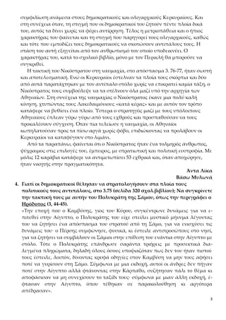 3
συμφιλίωση ανάμεσα στους δημοκρατικούς και ολιγαρχικούς Κερκυραίους. Και
στη συνέχεια όταν, τη στιγμή που οι δημοκρατικοί του ζητούν πέντε πλοία δικά
του, αυτός τα δίνει χωρίς να φέρει αντίρρηση. Τέλος η μετριοπάθεια και ο ήπιος
χαρακτήρας του φαίνεται και τη στιγμή που παρηγορεί τους ολιγαρχικούς, καθώς
και τότε που εμποδίζει τους δημοκρατικούς να σκοτώσουν αντιπάλους τους. Η
στάση του αυτή εξηγείται από τον ανθρωπισμό τον οποίο υποδεικνύει. Ο
χαρακτήρας του, κατά το σχολικό βιβλίο, μόνο με τον Περικλή θα μπορούσε να
συγκριθεί.
Η τακτική του Νικόστρατου στη ναυμαχία, στο απόσπασμα 3. 76-77, ήταν σωστή
και αποτελεσματική. Ενώ οι Κερκυραίοι έστελναν τα πλοία τους σκόρπια και δύο
από αυτά παρατάχτηκαν με τον αντίπαλο στόλο χωρίς να επικρατεί καμία τάξη, ο
Νικόστρατος τους συμβούλεψε να τα στέλνουν όλα μαζί υπό την αρχηγία των
Αθηναίων. Στη συνέχεια της ναυμαχίας ο Νικόστρατος έκανε μια πολύ καλή
κίνηση, χτυπώντας τους Λακεδαιμόνιους «κατά κέρας» και με αυτόν τον τρόπο
κατάφερε να βυθίσει ένα πλοίο. Ύστερα ο στρατηγός μαζί με τους υπόλοιπους
Αθηναίους έπλεαν γύρω γύρω από τους εχθρούς και προσπαθούσαν να τους
προκαλέσουν σύγχυση. Όταν πια τελείωσε η ναυμαχία, οι Αθηναίοι
κωπηλατούσαν προς τα πίσω αργά χωρίς φόβο, επιδιώκοντας να προλάβουν οι
Κερκυραίοι να καταφύγουν στο λιμάνι.
Από τα παραπάνω, φαίνεται ότι ο Νικόστρατος ήταν ένα τολμηρός άνθρωπος,
ψύχραιμος στις επιλογές του, έμπειρος, με στρατιωτική και πολιτική ευστροφία. Με
μόλις 12 καράβια κατάφερε να αντιμετωπίσει 53 εχθρικά και, όταν αποχώρησε,
ήταν νικητής στην πραγματικότητα.
Άντα Λίκα
Βάσω Μυλωνά
4. Γιατί οι δημοκρατικοί θέλησαν να στρατολογήσουν στα πλοία τους
πολιτικούς τους αντιπάλους, στο 3.75 (σελίδα 320 σχολ.βιβλίου); Να συγκρίνετε
την τακτική τους με αυτήν του Πολυκράτη της Σάμου, όπως την περιγράφει ο
Ηρόδοτος (3, 44-45).
«Την εποχή που ο Καμβύσης, γιος του Κύρου, συγκέντρωνε δυνάμεις για να ε-
πιτεθεί στην Αίγυπτο, ο Πολυκράτης του είχε στείλει μυστικό μήνυμα λέγοντας
του να ζητήσει ένα απόσπασμα του στρατού από τη Σάμο, για να ενισχύσει τις
δυνάμεις του· ο Πέρσης συμφώνησε, φυσικά, κι έστειλε αντιπροσώπους στο νησί,
για να ζητήσει να συμβάλουν οι Σάμιοι στην επίθεση του ενάντια στην Αίγυπτο με
στόλο. Τότε ο Πολυκράτης επάνδρωσε σαράντα τριήρεις με προσεκτικά δια-
λεγμένα πληρώματα, δηλαδή όλους όσους υποψιαζόταν πως δεν του ήταν πιστοί·
τους έστειλε, λοιπόν, δίνοντας κρυφά οδηγίες στον Καμβύση να μην τους αφήσει
ποτέ να γυρίσουν στη Σάμο. Σύμφωνα με μια εκδοχή, αυτοί οι άνδρες δεν πήγαν
ποτέ στην Αίγυπτο αλλά φτάνοντας στην Κάρπαθο, συζήτησαν πάλι το θέμα κι
αποφάσισαν να μη συνεχίσουν το ταξίδι τους· σύμφωνα με μιαν άλλη εκδοχή, έ-
φτασαν στην Αίγυπτο, όπου τέθηκαν σε παρακολούθηση κι αργότερα
απέδρασαν».
 
