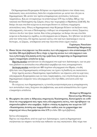 4
Οι δημοκρατικοί Κερκυραίοι θέλησαν να στρατολογήσουν στα πλοία τους
πολιτικούς τους αντιπάλους, διότι δεν συμφωνούσαν με αυτά που έλεγαν οι
δημοκρατικοί. Με αυτόν τον τρόπο απομάκρυναν αντίπαλες πολιτικές
παρατάξεις. Και αν συγκρίνουμε το απόσπασμα 3.75 της σελίδας 320 με την
τακτική του Πολυκράτη της Σάμου, όπως την περιγράφει ο Ηρόδοτος (3,44-45), θα
δούμε ότι και στα δύο κείμενα οι ανώτεροι δίνουν σε άλλους συμμάχους
αντιπάλους τους. Όπως οι δημοκρατικοί στην Κέρκυρα θέλουν να διώξουν τους
ολιγαρχικούς, έτσι και ο Πολυκράτης επιθυμεί να απομακρύνει όσους Σαμιώτες
πίστευε ότι δεν του ήταν πιστοί. Και τέλος μπορούμε να δούμε ότι και στα δύο
κείμενα οι διωκόμενες ομάδες, οι ολιγαρχικοί και οι Σάμιοι, δεν ήθελαν να φύγουν
από τον τόπο τους. Οι πρώτοι έμειναν ικέτες στο ναό των Διόσκουρων ενώ οι
δεύτεροι , οι Σάμιοι, απέδρασαν από την Αίγυπτο όπου είχαν σταλεί.
Γεράσιμος Νικολάου
Αποστόλης Μαρκάκης
5. Ποιοι λόγοι υπαγόρευαν τις δύο ικεσίες των ολιγαρχικών στο απόσπασμα 3.75
(σελίδα 320 σχολ.βιβλίου); Πώς έληξε η πρώτη ικεσία των ολιγαρχικών και
πώς η δεύτερη; Στη φάση αυτή της εμφύλιας σύγκρουσης οι δημοκρατικοί
είχαν επικρατήσει απόλυτα ή όχι;
Πρώτη ικεσία: κατέφυγαν οι ολιγαρχικοί στο ιερό των Διόσκουρων, για να μην
τους βάλουν οι αντίπαλοι στα αθηναϊκά καράβια και τους απομακρύνουν.
Δεύτερη ικεσία: κατέφυγαν 400 περίπου ολιγαρχικοί στο Ηραίο, επειδή
έβλεπαν τους δημοκρατικούς οπλισμένους να έχουν τη διάθεση να σκοτώσουν.
Στην πρώτη ικεσία ο Νικόστρατος προσπαθούσε να σηκώσει από το ιερό τους
ολιγαρχικούς Κερκυραίους και να τους παρηγορήσει, ενώ στη δεύτερη ικεσία οι
δημοκρατικοί εξόρισαν τους ολιγαρχικούς στο νησί Βίδο, απέναντι από την
Κέρκυρα.
Οι ενέργειες των δημοκρατικών, η ένοπλη κινητοποίηση και η απομάκρυνση
των αντιπάλων τους, δείχνουν ότι φοβούνται, και αυτό αποκαλύπτει δεν έχουν
επικρατήσει απόλυτα.
Φιλομένη Μπάρμπα
Παναγιώτης Μπάτης
6. Θεωρήστε ότι είστε ο Αθηναίος στρατηγός Νικόστρατος. Καταγράψτε σε ευθύ
λόγο τα επιχειρήματά σας προς τους ολιγαρχικούς ικέτες, που αρνήθηκαν να
στρατολογηθούν στα καράβια. Λάβετε υπόψη τη φράση του κειμένου 3.57
«Νικόστρατος ἀνίστη και παρεμυθεῖτο» καθώς και το χαρακτήρα του
στρατηγού όπως διαγράφεται στο 3.75 (σελίδα 320 σχολ.βιβλίου).
Ικέτες ολιγαρχικοί,
Πρέπει να σηκωθείτε από το ιερό των Διόσκουρων, γιατί οι δημοκρατικοί
σκέφτονται να πάρουν τα όπλα και πιθανόν να σας σκοτώσουν. Εδώ πέρα που
 