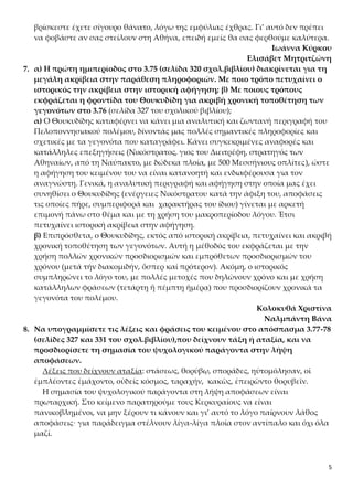 5
βρίσκεστε έχετε σίγουρο θάνατο, λόγω της εμφύλιας έχθρας. Γι’ αυτό δεν πρέπει
να φοβάστε αν σας στείλουν στη Αθήνα, επειδή εμείς θα σας φερθούμε καλύτερα.
Ιωάννα Κύρκου
Ελισάβετ Μητριτζώνη
7. α) Η πρώτη ημιπερίοδος στο 3.75 (σελίδα 320 σχολ.βιβλίου) διακρίνεται για τη
μεγάλη ακρίβεια στην παράθεση πληροφοριών. Με ποιο τρόπο πετυχαίνει ο
ιστορικός την ακρίβεια στην ιστορική αφήγηση; β) Με ποιους τρόπους
εκφράζεται η φροντίδα του Θουκυδίδη για ακριβή χρονική τοποθέτηση των
γεγονότων στο 3.76 (σελίδα 327 του σχολικού βιβλίου);
α) Ο Θουκυδίδης καταφέρνει να κάνει μια αναλυτική και ζωντανή περιγραφή του
Πελοποννησιακού πολέμου, δίνοντάς μας πολλές σημαντικές πληροφορίες και
σχετικές με τα γεγονότα που καταγράφει. Κάνει συγκεκριμένες αναφορές και
κατάλληλες επεξηγήσεις (Νικόστρατος, γιος του Διειτρέφη, στρατηγός των
Αθηναίων, από τη Ναύπακτο, με δώδεκα πλοία, με 500 Μεσσήνιους οπλίτες), ώστε
η αφήγηση του κειμένου του να είναι κατανοητή και ενδιαφέρουσα για τον
αναγνώστη. Γενικά, η αναλυτική περιγραφή και αφήγηση στην οποία μας έχει
συνηθίσει ο Θουκυδίδης (ενέργειες Νικόστρατου κατά την άφιξη του, αποφάσεις
τις οποίες πήρε, συμπεριφορά και χαρακτήρας του ίδιου) γίνεται με αρκετή
επιμονή πάνω στο θέμα και με τη χρήση του μακροπερίοδου λόγου. Έτσι
πετυχαίνει ιστορική ακρίβεια στην αφήγηση.
β) Επιπρόσθετα, ο Θουκυδίδης, εκτός από ιστορική ακρίβεια, πετυχαίνει και ακριβή
χρονική τοποθέτηση των γεγονότων. Αυτή η μέθοδός του εκφράζεται με την
χρήση πολλών χρονικών προσδιορισμών και εμπρόθετων προσδιορισμών του
χρόνου (μετά τήν διακομιδήν, ὅσπερ καί πρότερον). Ακόμη, ο ιστορικός
συμπληρώνει το λόγο του, με πολλές μετοχές που δηλώνουν χρόνο και με χρήση
κατάλληλων φράσεων (τετάρτῃ ἤ πέμπτῃ ἡμέρᾳ) που προσδιορίζουν χρονικά τα
γεγονότα του πολέμου.
Κολοκυθά Χριστίνα
Ναλμπάντη Βάνα
8. Να υπογραμμίσετε τις λέξεις και φράσεις του κειμένου στο απόσπασμα 3.77-78
(σελίδες 327 και 331 του σχολ.βιβλίου),που δείχνουν τάξη ή αταξία, και να
προσδιορίσετε τη σημασία του ψυχολογικού παράγοντα στην λήψη
αποφάσεων.
Λέξεις που δείχνουν αταξία: στάσεως, θορύβῳ, σποράδες, ηὐτομόλησαν, οἱ
ἐμπλέοντες ἐμάχοντο, οὐδείς κόσμος, ταραχήν, κακῶς, ἐπειρῶντο θορυβεῖν.
Η σημασία του ψυχολογικού παράγοντα στη λήψη αποφάσεων είναι
πρωταρχική. Στο κείμενο παρατηρούμε τους Κερκυραίους να είναι
πανικοβλημένοι, να μην ξέρουν τι κάνουν και γι’ αυτό το λόγο παίρνουν λάθος
αποφάσεις· για παράδειγμα στέλνουν λίγα-λίγα πλοία στον αντίπαλο και όχι όλα
μαζί.
 
