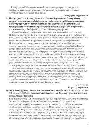 6
Επίσης και οι Πελοποννήσιοι αισθάνονται σύγχυση και πανικό μετά το
βούλιαγμα ενός πλοίου τους, και η ψυχολογική τους κατάσταση επηρεάζει
αρνητικά τη ναυμαχία για τους ίδιους.
Πρόδρομος Κιρμιζόγλου
9. Η περιγραφή της ναυμαχίας από το Θουκυδίδη αναδεικνύει την εξαιρετική
ναυτική εμπειρία και επιδεξιότητα των Αθηναίων στη θάλασσα και κάνει
αισθητή τη σύγχυση που επικράτησε στο κερκυραϊκό στρατόπεδο. Να
τεκμηριώσετε τα παραπάνω με συγκεκριμένες αναφορές στο κείμενο του
αποσπάσματος 3.76-78 (σελίδες 327 και 331 του σχολ.βιβλίου).
Οι λανθασμένοι χειρισμοί, και η σύγχυση των Κερκυραίων εναντίον των
Πελοποννησίων ανέδειξε την εξαιρετική ναυτική εμπειρία και την επιδεξιότητα
των Αθηναίων στη θάλασσα. Αυτό φαίνεται από τα σημεία που ο Θουκυδίδης μας
εξηγεί ότι οι Αθηναίοι συμβούλευσαν τους Κερκυραίους να αφήσουν τους
Πελοποννήσιους να αρμενίσουν πρώτα αυτοί εναντίον τους. Όμως δεν τους
άκουσαν και αυτό έδειξε στη συνέχεια ότι έκαναν πολύ μεγάλο λάθος. Επίσης
είδαμε ότι οι Αθηναίοι ακολουθούσαν κάποια συγκεκριμένη τακτική και δεν
έκαναν βιαστικές κινήσεις. Με τόλμη και εμπειρία δεν ακολούθησαν αμυντική
τακτική αλλά έκαναν επιθέσεις πάντα βάσει σχεδίου. Έτσι δεν έκαναν επίθεση
στα παραταγμένα εναντίον τους πλοία, ούτε στο σύνολό τους, ούτε στο μέσο τους,
αλλά επιτέθηκαν σε μία πτέρυγα, και καταβύθισαν ένα πλοίο. Ακόμα έπλεαν
γύρω από τον αντίπαλο, θέλοντας να προκαλέσουν σύγχυση. Στο τέλος
οπισθοχώρησαν, περιμένοντας τον κερκυραϊκό στόλο να καταφύγει στο λιμάνι.
Από την άλλη πλευρά η σύγχυση στους συμμάχους τους, τους Κερκυραίους,
γίνεται εμφανής από το γεγονός ότι επάνδρωσαν βιαστικά τα πλοία εναντίον των
εχθρών, τα έστελναν σε σχηματισμό λίγων πλοίων προς τον αντίπαλο, τα
επάνδρωσαν και με δημοκρατικούς και με ολιγαρχικούς, γεγονός που είχε ως
αποτέλεσμα ορισμένοι να λιποτακτήσουν προς τους Σπαρτιάτες και άλλοι να
πολεμούν πάνω στα καράβια με τους δημοκρατικούς.
Ηρώ Κυριαζή
Κυριακή Λεμονίδου
10.Να χαρακτηρίσετε το ύφος του ιστορικού στα κεφάλαια 3.76-78 (σελίδες 327 και
331 του σχολ.βιβλίου). Ποια εικόνα κατορθώνει να δημιουργήσει και με ποιους
εκφραστικούς τρόπους;
Στις παραγράφους 3.76-78 ο ιστορικός έχει ένα σοβαρό ύφος, λόγω της περίστασης,
δηλαδή του πολέμου, αλλά και ζωντανό, παραστατικό, δραματικό ύφος.
Αυτό γίνεται εμφανές με τη χρήση πολλών εικόνων (π.χ. επίθεση κατά κέρας,
κυκλική παράταξη) και σχημάτων λόγου. Παρατηρούνται αντιθέσεις, π.χ.
υποχώρηση Αθηναίων-καταδίωξη Λακεδαιμονίων, φόβος Κερκυραίων-θάρρος
Αθηναίων, και πολυσύνδετα σχήματα (π.χ. κακῶς τε καί κατ’ ὀλίγας, σχολῇ τε
ὑποχωρούντων καί πρός σφᾶς τεταγμένων), που βοηθούν στη γρήγορη αφήγηση
των συμβάντων και τη λεπτομερή περιγραφή. Όλα αυτά τα στοιχεία προσδίδουν
 