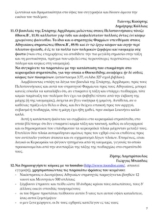 7
ζωντάνια και δραματικότητα στο ύφος του συγγραφέα και δίνουν άμεσα την
εικόνα του πολέμου.
Γιάννης Κιούρτης
Δημήτρης Κόλλιας
11.Ο βασιλιάς της Σπάρτης Αρχίδαμος μιλώντας στους Πελοποννήσιους τόνιζε
(Θουκ.Β΄, 11.9): κάλλιστον γάρ τόδε και ἀσφαλέστατον πολλούς ὄντας ἑνί κόσμῳ
χρωμένους φαίνεσθαι. Το ίδιο και ο στρατηγός Φορμίων υπενθύμισε στους
Αθηναίους στρατιώτες (Θουκ.Β΄, 89.9): καί ἐν τῷ ἔργῳ κόσμον και σιγήν περί
πλείστου ἡγεῖσθε, ὅ ἔς τε τά πολλά τῶν πολεμικῶν ξυμφέρει καί ναυμαχίᾳ οὐχ
ἥκιστα (=και στις επιχειρήσεις να αποδίδετε την πιο μεγάλη σημασία στην τάξη
και τη μυστικότητα, πράγμα που ωφελεί στις περισσότερες περιπτώσεις στον
πόλεμο και κυρίως στη ναυμαχία).
Να συγκρίνετε τα παραπάνω με την κατάσταση που επικράτησε στο
κερκυραϊκό στρατόπεδο, για την οποία ο Θουκυδίδης αναφέρει: ἦν δέ οὐδείς
κόσμος τῶν ποιουμένων. (απόσπασμα 3.77, σελίδα 327 σχολ.βιβλίου).
Λαμβάνοντας υπόψη τα λόγια του βασιλιά της Σπάρτης, Αρχίδαμου, προς τους
Πελοποννήσιους και αυτά του στρατηγού Φορμίωνα προς τους Αθηναίους, μπορεί
κανείς εύκολα να καταλάβει ότι, αν επικρατεί η τάξη και υπάρχει πειθαρχία, τότε
καμία παράταξη του πολέμου δεν έχει να φοβηθεί τίποτε από την έκβαση της
μάχης (ή της ναυμαχίας), άσχετα αν βγει νικήτρια ή χαμένη. Αντίθετα, αν ο
καθένας πράξει ό,τι θέλει ο ίδιος, και δεν δείχνει υπακοή προς τον αρχηγό,
σεβασμό ή πειθαρχία, τότε η μάχη έχει ήδη χαθεί, πριν ακόμα ξεκινήσει καλά-
καλά.
Αυτή η κατάσταση φαίνεται να συμβαίνει στο κερκυραϊκό στρατόπεδο, στο
οποίο βλέπουμε ότι δεν επικρατεί καμία τάξη και τακτική, καθώς οι ολιγαρχικοί
και οι δημοκρατικοί που επάνδρωσαν τα κερκυραϊκά πλοία μάχονταν μεταξύ τους.
Επιπλέον δύο πλοία αυτομόλησαν αμέσως προς τον εχθρό ενώ οι επιθέσεις προς
τον αντίπαλο γινόταν άτακτα και σε σχηματισμό λίγων πλοίων. Επομένως, είναι
λογικό οι Κερκυραίοι να φύγουν ηττημένοι από τη ναυμαχία, γεγονός το οποίο
προοικονομείται από την ανυπαρξία της τάξης της πειθαρχίας στο στρατόπεδό
τους.
Ζήσης Λαμπρόπουλος
Γιώργος Μπάσδας
12.Να δημιουργήσετε κόμικς με το toondoo (http://www.toondoo.com/, απαιτεί
εγγραφή), χρησιμοποιώντας τις παρακάτω φράσεις του κειμένου:
- Νικόστρατος ο Διειτρέφους Αθηναίων στρατηγός παραγίγνεται βοηθών 12
ναυσί και Μεσσηνίων 500 οπλίταις
- ξύμβασιν έπρασσε και πείθει ώστε 10 άνδρας κρίναι τους αιτιωτάτους, τους δ’
άλλους οικείν σπονδάς ποιησαμένους
- οι του δήμου προστάται πείθουσιν αυτόν 5 ναυς των αυτού σφίσι καταλιπειν,
ίσας αυτοί ξυμπέμψειν
- ο μεν ξυνεχώρησεν, οι δε τους εχθρούς κατέλεγον ες τας ναυς
 